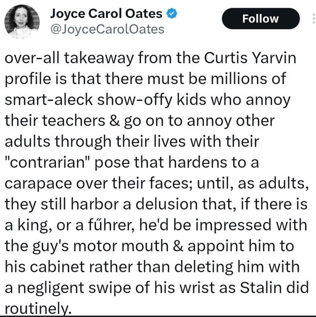 A tweet by Joyce Carol Oates reading "over-all takeaway from the Curtis Yarvin profile is that there must be millions of smart-aleck show-offy kids who annoy their teachers & go on to annoy other adults through their lives with their "contrarian" pose that hardens to a carapace over their faces; until, as adults, they still harbor a delusion that, if there is a king, or a fűhrer, he'd be impressed with the guy's motor mouth & appoint him to his cabinet rather than deleting him with a negligent swipe of his wrist as Stalin did routinely."
