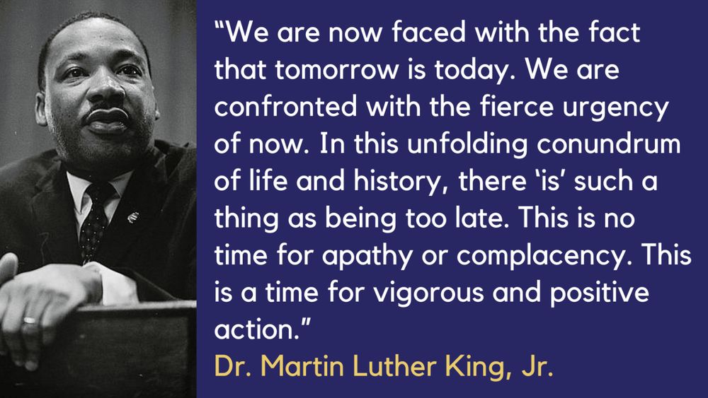 “We are now faced with the fact that tomorrow is today. We are confronted with the fierce urgency of now. In this unfolding conundrum of life and history, there is such a thing as being too late. This is no time for apathy or complacency. This is a time for vigorous and positive action.” Dr. Martin Luther King, Jr.