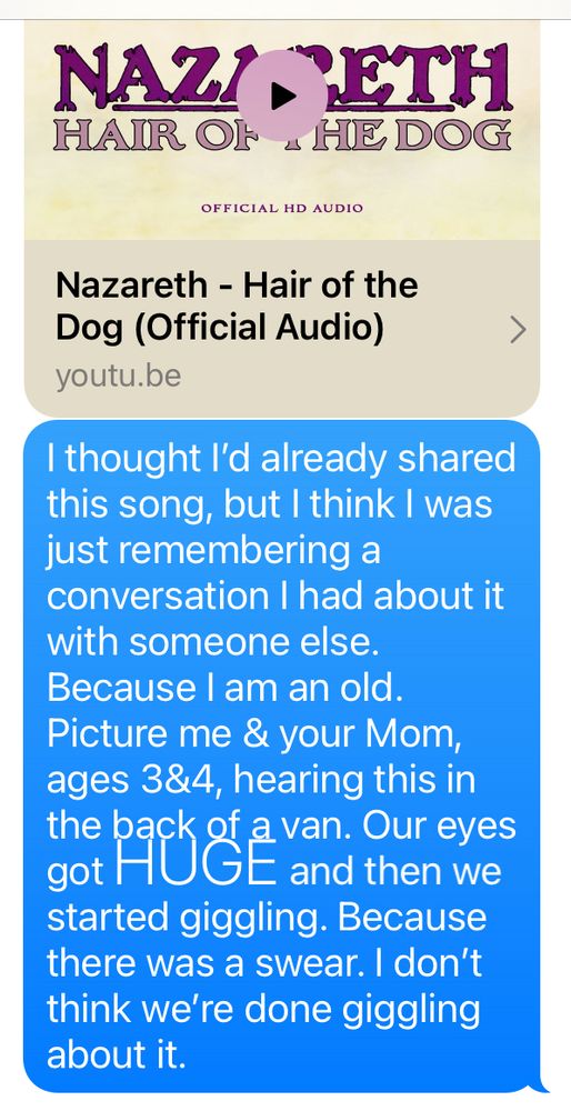 Nazareth- Hair of the Dog
I thought I already shared this song, but I think I was just remembering a conversation I had about it with someone else. Picture me & your Mom, ages 3 &4, hearing this in the back of a van. Our eyes got HUGE and then we started giggling. Because there was a swear. I don’t think we’re done giggling about it. 