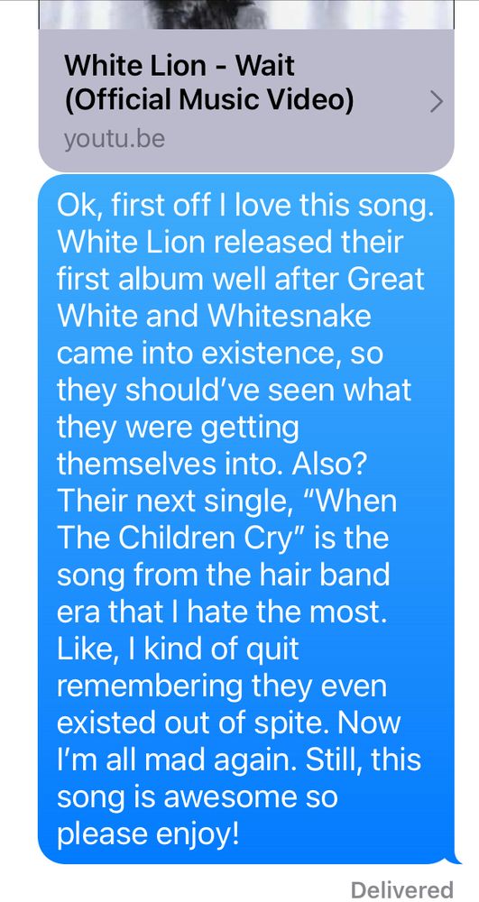 White Lion -Wait 
Ok, first off I love this song. White Lion released their first album well after Great White and Whitesnake came into existence, so they should’ve seen what they were getting themselves into. Also? Their next single “When The Children Cry” is the song from the hair band era I hate the most. Like, I quit remembering they even existed out of spite. Now I’m all mad again. Still, this song is awesome so please enjoy! 