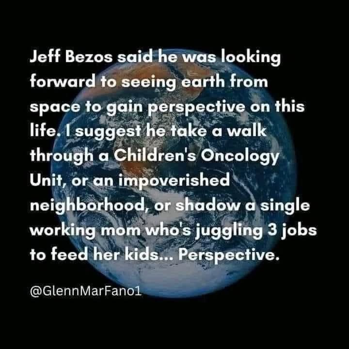 Black Background with the iconic blue marble picture of planet Earth 🌎 Jeff Bezos said he was looking forward to seeing earth from space to gain perspective on this life. I suggest he take a walk through a Children's Oncology Unit, or an impoverished neighborhood, or shadow a single working mom whos juggling 3 jobs to feed her kids... Perspective. @GlennMarFanol