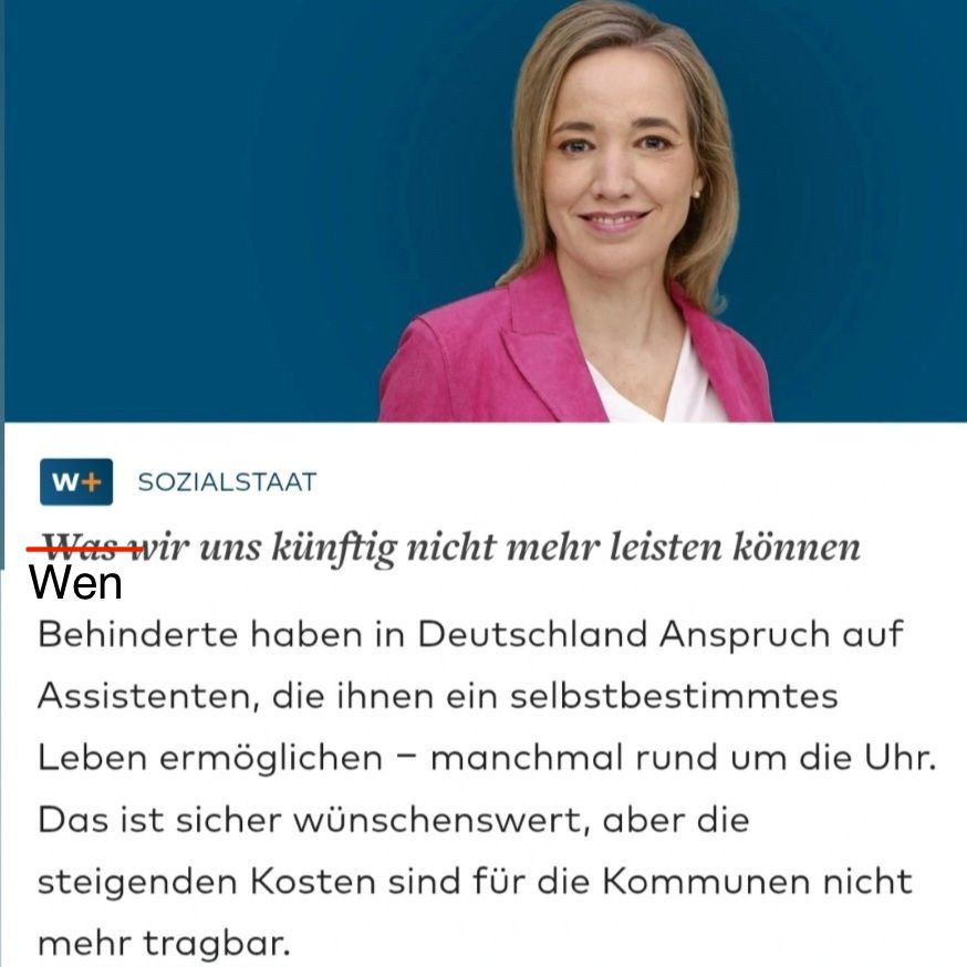 WELT-Text von Kristina Schröder: „Was wir uns nicht mehr leisten können“. Das „Was“ wurde von mir rot durchgestrichen und durch „Wen“ ersetzt. Darunter der Text: Behinderte haben in Deutschland Anspruch auf Assistenten, die ihnen ein selbstbestimmtes Leben ermöglichen - manchmal rund um die Uhr.
Das ist sicher wünschenswert, aber die steigenden Kosten sind für die Kommunen nicht mehr tragbar.