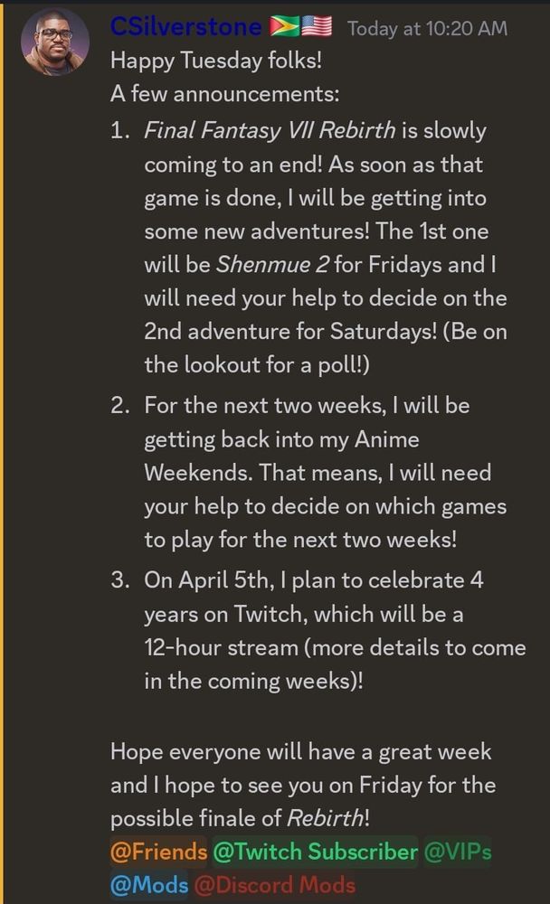 A Discord announcement post from CSilverstone 🇬🇾🇺🇸 sharing updates about upcoming streams.

Announcements:
Final Fantasy VII Rebirth is nearing its end. After finishing, Shenmue 2 will be the next Friday game, and a poll will be held to decide the Saturday adventure.
Anime Weekends return for the next two weeks, with a poll to help decide which games to play.
April 5th marks 4 years on Twitch, celebrated with a 12-hour stream (more details to come).
The post ends with well wishes and a reminder about Friday’s possible Rebirth finale.

Highlighted Tags at the Bottom:
@Friends (orange)
@Twitch Subscriber (green)
@VIPs (dark green)
@Mods (blue)
@Discord Mods (red)