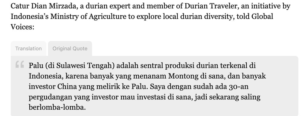 "Catur Dian Mirzada, a durian expert and member of Durian Traveler, an initiative by Indonesia’s Ministry of Agriculture to explore local durian diversity, told Global Voices:

Translation Original Quote
Palu (di Sulawesi Tengah) adalah sentral produksi durian terkenal di Indonesia, karena banyak yang menanam Montong di sana, dan banyak investor China yang melirik ke Palu. Saya dengan sudah ada 30-an pergudangan yang investor mau investasi di sana, jadi sekarang saling berlomba-lomba."