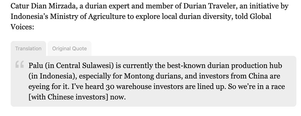 "Catur Dian Mirzada, a durian expert and member of Durian Traveler, an initiative by Indonesia’s Ministry of Agriculture to explore local durian diversity, told Global Voices:

Translation Original Quote
Palu (in Central Sulawesi) is currently the best-known durian production hub (in Indonesia), especially for Montong durians, and investors from China are eyeing for it. I’ve heard 30 warehouse investors are lined up. So we’re in a race [with Chinese investors] now."
