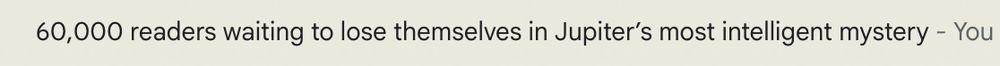 60,000 readers waiting to lose themselves in Jupiter's most intelligent mystery [an email subject line]