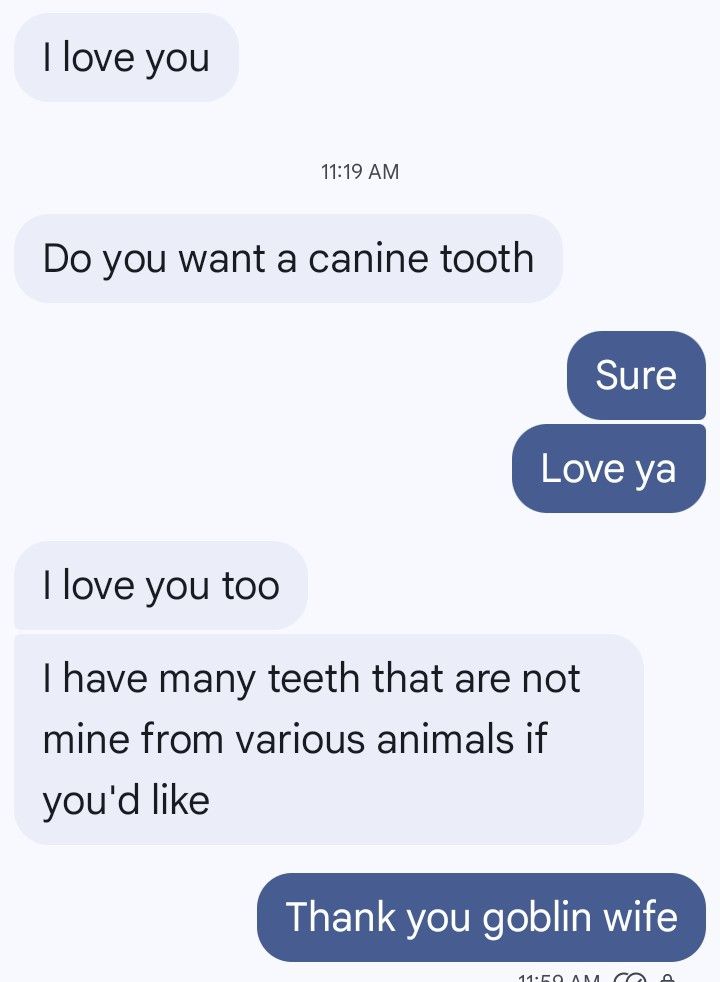 Text messages

Wife: I love you. Do you want a canine tooth?
Me: "Sure... Love ya!"
Wife:"love you too... I have many teeth that are not mine from various animals if you'd like."

Me: "Thank you goblin wife."