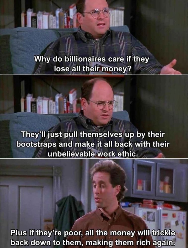 Seinfeld meme
George says: why do billionaires care if they lose all their money. They'll just pull themselves up by their bootstraps and make it all back with their unbelievable work ethic.
Jerry says: plus if they're poor, all the money will trickle down to them, making them rich again.