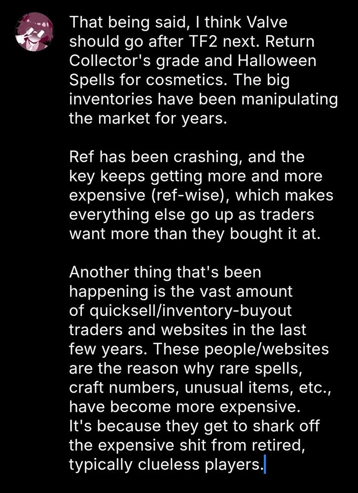 That being said, I think Valve should go after TF2 next. Return Collector's grade and Halloween Spells for cosmetics. The big inventories have been manipulating the market for years.

Ref has been crashing, and the key keeps getting more and more expensive (ref-wise), which makes everything else go up as traders want more than they bought it at.

Another thing that's been happening is the vast amount of quicksell/inventory-buyout traders and websites in the last few years. These people/websites are the reason why rare spells, craft numbers, unusual items, etc., have become more expensive. It's because they get to shark off the expensive shit from retired, typically clueless players.