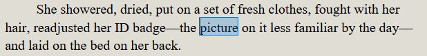 She showered, dried, put on a set of fresh clothes, fought with her hair, readjusted her ID badge—the picture on it less familiar by the day—and laid on the bed on her back. 