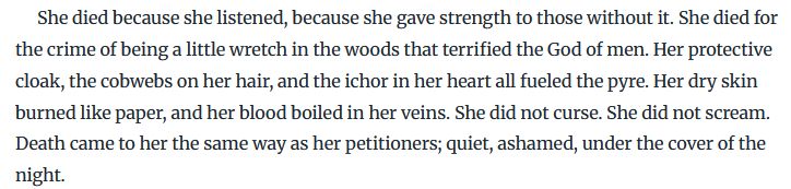 She died because she listened, because she gave strength to those without it. She died for the crime of being a little wretch in the woods that terrified the God of men. Her protective cloak, the cobwebs on her hair, and the ichor in her heart all fueled the pyre. Her dry skin burned like paper, and her blood boiled in her veins. She did not curse. She did not scream. Death came to her the same way as her petitioners; quiet, ashamed, under the cover of the night.
