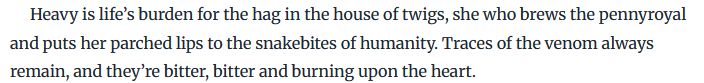 Heavy is life’s burden for the hag in the house of twigs, she who brews the pennyroyal and puts her parched lips to the snakebites of humanity. Traces of the venom always remain, and they’re bitter, bitter and burning upon the heart.