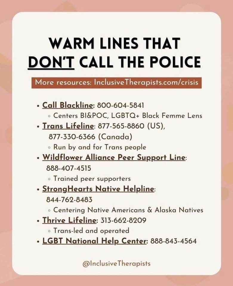 Image showing a list of warm lines that don't call the police.
More resources: InclusiveTherapists.com/crisis.
Call Blackline: 800-604-5841 (centers BIPOC, LGBTQ + Black Femmes).
Trans Lifeline: 877-565-8860 (US) and 877-330-6366 (Canada) (Run by and for Trans People).
Wildflower Alliance Peer Support Line: 888-407-4515 (Trained peer supporters).
StrongHearts Native Helpline: 844-762-8483 (Centering Native Americans & Alaska Natives).
Thrive Lifeline: 313-662-8209 (Trans-led and operated).
LGBT National Help Center: 888-843-4564.