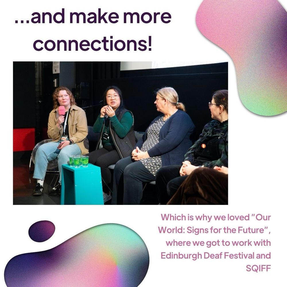 A white background with irregular blobs of pink, purple and green ombre. Writing continues from the previous slide: ...and make more connections, which is why we loved "Our World: Signs for the Future" where we got to work with Edinburgh Deaf Festival, SQIFF and Charlie Little. In the centre of the slide is a photograph of four people sitting on a panel at "Our World: Signs for the Future". Four cups of water sit on a blue stand in front of them. One person is signing while the others watch them.