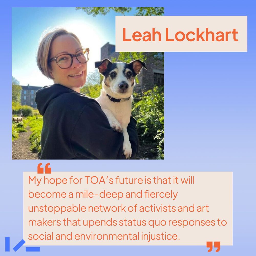 Soft ombre blue background, an image and text. Image shows someone on a sunny day, holding a black and white dog, smiling into the camera. Text reads: Leah Lockhart, "My hope for TOA’s future is that it will become a mile deep and fiercely unstoppable network of activists and art makers that upends status quo responses to social and environmental injustice."
