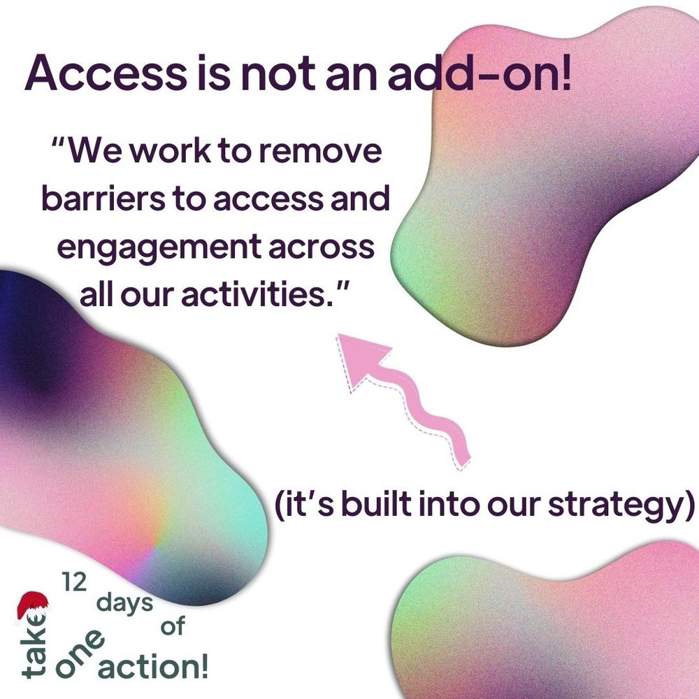 A white background with irregular blobs of pink, purple and green ombre. Around the blobs writing reads: Access is not an add-on! We work to remove barriers to access and engagement across all our activities. It’s built into our strategy.