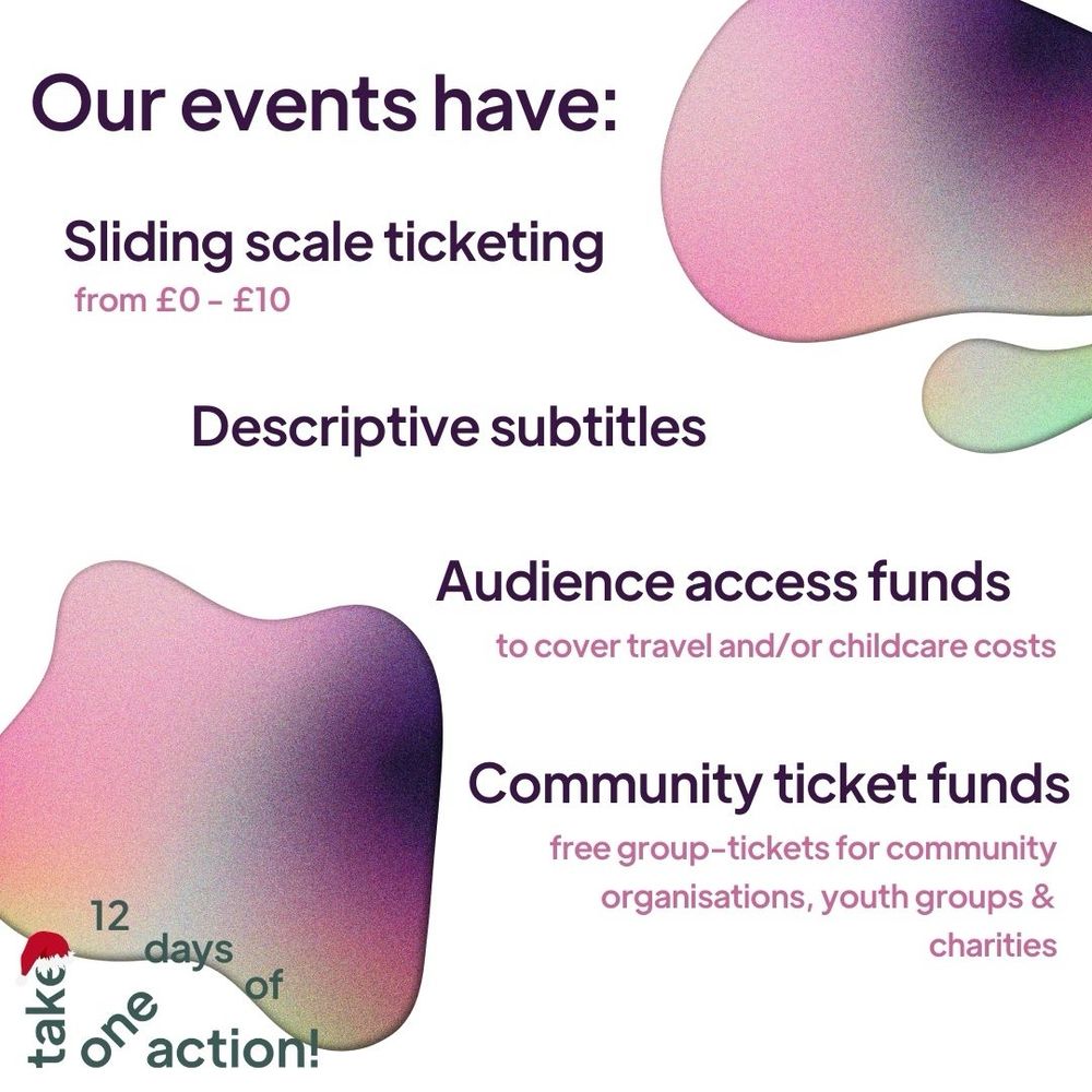 A white background with irregular blobs of pink, purple and green ombre. Writing reads: Our events have: Sliding scale ticketing from £0 - £10; Descriptive subtitles; Audience access funds to cover travel and/or childcare costs; Community ticket funds: free group-tickets for community organisations, youth groups & charities.