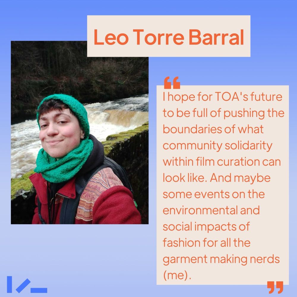 Soft ombre blue background, an image and text. Image shows someone wearing a matching hat and scarf, standing in front of a waterfall, smiling into the camera. Text reads: Leo Torre Barral, "I hope for TOA's future to be full of pushing the boundaries of what community solidarity within film curation can look like. And maybe some events on the environmental and social impacts of fashion for all the garment making nerds (me)."