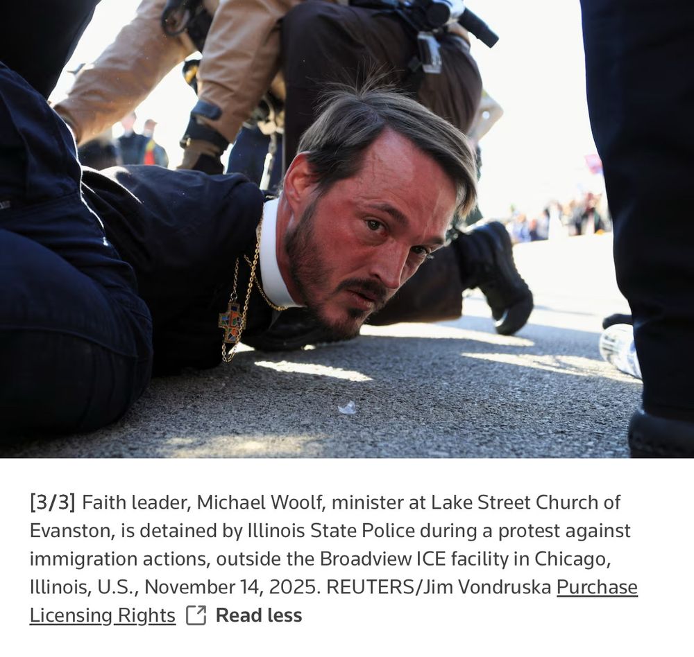Reverend Michael Woolf pinned to the ground whilst being arrested by fascist ICE agents in front of Broadview ICE prison on 11/14/25. He wrote an op-ed piece this week noting Christians are more likely to serve and commune with Christ protesting racist ICE terrorism against immigrants than inside a church. Man is really showing who he is through his good acts. Walking the walk, as it were. Please note his surname is spelled W O O L F, an unusual variation of "Wolfe" as is the other newsworthy Michael Wolff's