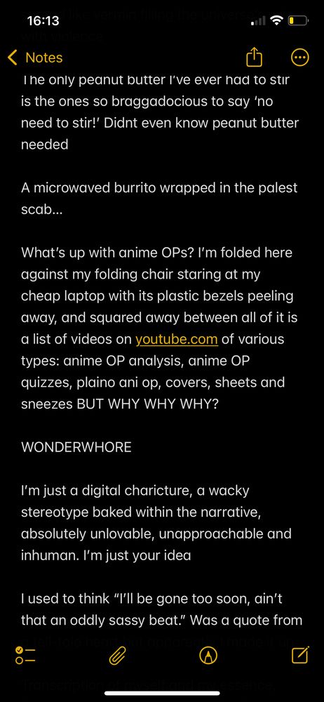 iPhone notes app screenshot, read like this:

The only peanut butter I’ve ever had to stir is the ones so braggadocious to say ‘no need to stir!’ Didnt even know peanut butter needed 

A microwaved burrito wrapped in the palest scab…

What’s up with anime OPs? I’m folded here against my folding chair staring at my cheap laptop with its plastic bezels peeling away, and squared away between all of it is a list of videos on youtube.com of various types: anime OP analysis, anime OP quizzes, plaino ani op, covers, sheets and sneezes BUT WHY WHY WHY?

WONDERWHORE

I’m just a digital charicture, a wacky stereotype baked within the narrative, absolutely unlovable, unapproachable and inhuman. I’m just your idea 

I used to think “I’ll be gone too soon, ain’t that an oddly sassy beat.” Was a quote from