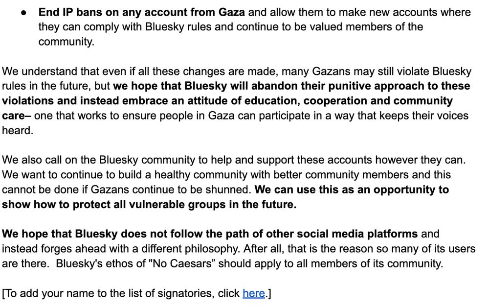 End IP bans on any account from Gaza and allow them to make new accounts where they can comply with Bluesky rules and continue to be valued members of the community. 

We understand that even if all these changes are made, many Gazans may still violate Bluesky rules in the future, but we hope that Bluesky will abandon their punitive approach to these violations and instead embrace an attitude of education, cooperation and community care– one that works to ensure people in Gaza can participate in a way that keeps their voices heard. 

We also call on the Bluesky community to help and support these accounts however they can. We want to continue to build a healthy community with better community members and this cannot be done if Gazans continue to be shunned. We can use this as an opportunity to show how to protect all vulnerable groups in the future.

We hope that Bluesky does not follow the path of other social media platforms and instead forges ahead with a different philosophy. After all, that is the reason so many of its users are there.  Bluesky's ethos of "No Caesars” should apply to all members of its community.

[To add your name to the list of signatories, click here.]