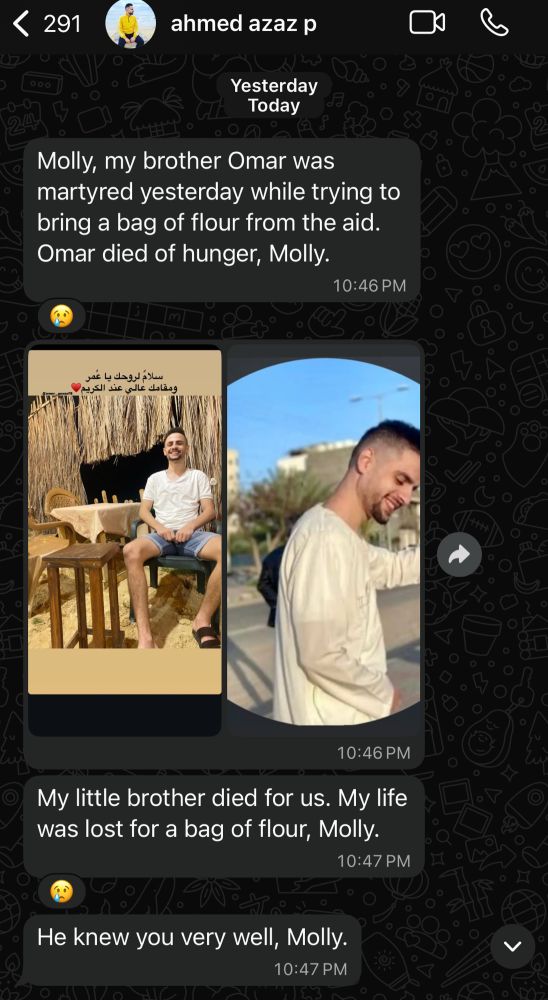 <
291
ahmed azaz p
Yesterday
Today
Molly, my brother Omar was martyred yesterday while trying to bring a bag of flour from the aid.
Omar died of hunger, Molly.
10:46 PM
سلاح لروحك يا عُمر
ومقامك عالى عند الكريم
10:46 PM
My little brother died for us. My life was lost for a bag of flour, Molly.
10:47 PM
He knew you very well, Molly.
10:47 PM