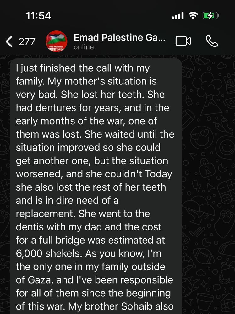 11:54
‹ 277
Emad Palestine Ga... online
I just finished the call with my family. My mother's situation is very bad. She lost her teeth. She had dentures for years, and in the early months of the war, one of them was lost. She waited until the situation improved so she could get another one, but the situation worsened, and she couldn't Today she also lost the rest of her teeth and is in dire need of a
replacement. She went to the dentis with my dad and the cost for a full bridge was estimated at 6,000 shekels. As you know, I'm the only one in my family outside of Gaza, and l've been responsible for all of them since the beginning of this war. My brother Sohaib also
