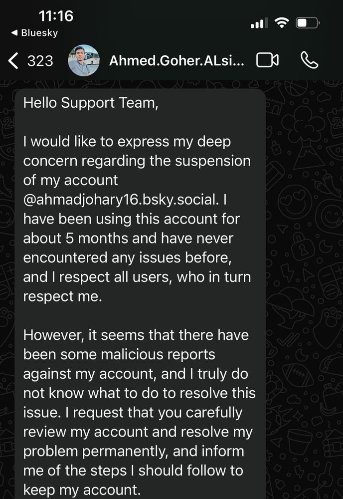 11:16
• Bluesky
< 323
Ahmed.Goher.ALsi...
Hello Support Team,
I would like to express my deep concern regarding the suspension of my account
@ahmadjohary16.bsky.social. I
have been using this account for about 5 months and have never encountered any issues before, and I respect all users, who in turn respect me.
However, it seems that there have been some malicious reports against my account, and I truly do not know what to do to resolve this issue. I request that you carefully review my account and resolve my problem permanently, and inform me of the steps I should follow to keep my account.
