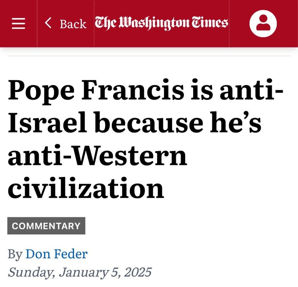 The Washington Times
Pope Francis is anti-Israel because he's anti-Western civilization
COMMENTARY
By Don Feder
Sunday, January 5, 2025