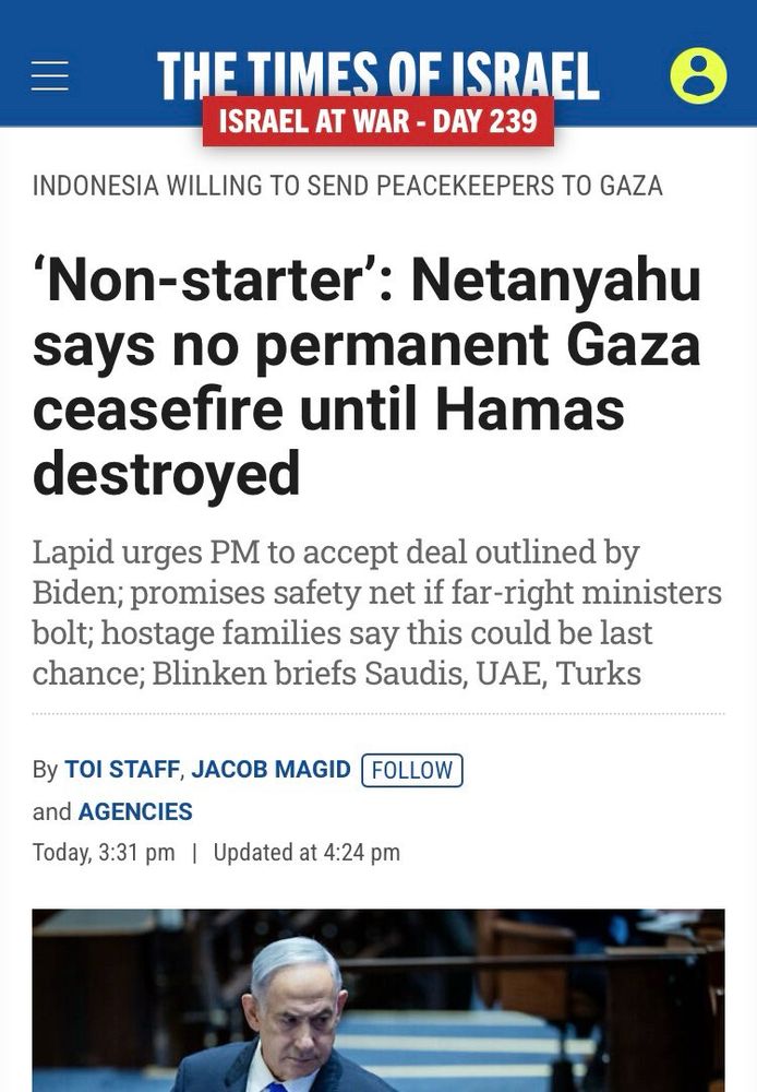 THE TIMES OF ISRAEL
ISRAEL AT WAR - DAY 239
INDONESIA WILLING TO SEND PEACEKEEPERS TO GAZA
'Non-starter': Netanyahu says no permanent Gaza ceasefire until Hamas destroyed
Lapid urges PM to accept deal outlined by Biden; promises safety net if far-right ministers bolt; hostage families say this could be last chance; Blinken briefs Saudis, UAE, Turks
By TOI STAFF, JACOB MAGD FOLLOW and AGENCIES
Today, 3:31 pm Updated at 4:24 pm