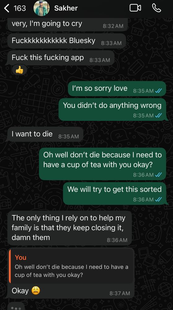 163
Sakher
very, I'm going to cry
Fuckkkkkkkkkkk Bluesky
Fuck this fucking app
8:32 AM
8:33 AM
8:33 AM
I'm so sorry love
8:35 AM V/
You didn't do anything wrong
8:35 AM V/
I want to die
8:35 AM
Oh well don't die because I need to have a cup of tea with you okay?
8:36 AM V/
We will try to get this sorted
8:36 AM V/
The only thing I rely on to help my family is that they keep closing it, damn them
8:36 AM
You
Oh well don't die because I need to have a cup of tea with you okay?
Okay
8:37 AM