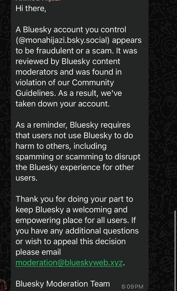 О,
Hi there,
A Bluesky account you control (@monahijazi.bsky.social) appears to be fraudulent or a scam. It was reviewed by Bluesky content moderators and was found in violation of our Community Guidelines. As a result, we've taken down your account.
As a reminder, Bluesky requires that users not use Bluesky to do harm to others, including spamming or scamming to disrupt the Bluesky experience for other users.
Thank you for doing your part to keep Bluesky a welcoming and empowering place for all users. If you have any additional questions or wish to appeal this decision please email
moderation@blueskyweb.xyz.
Bluesky Moderation Team
8:09 PM