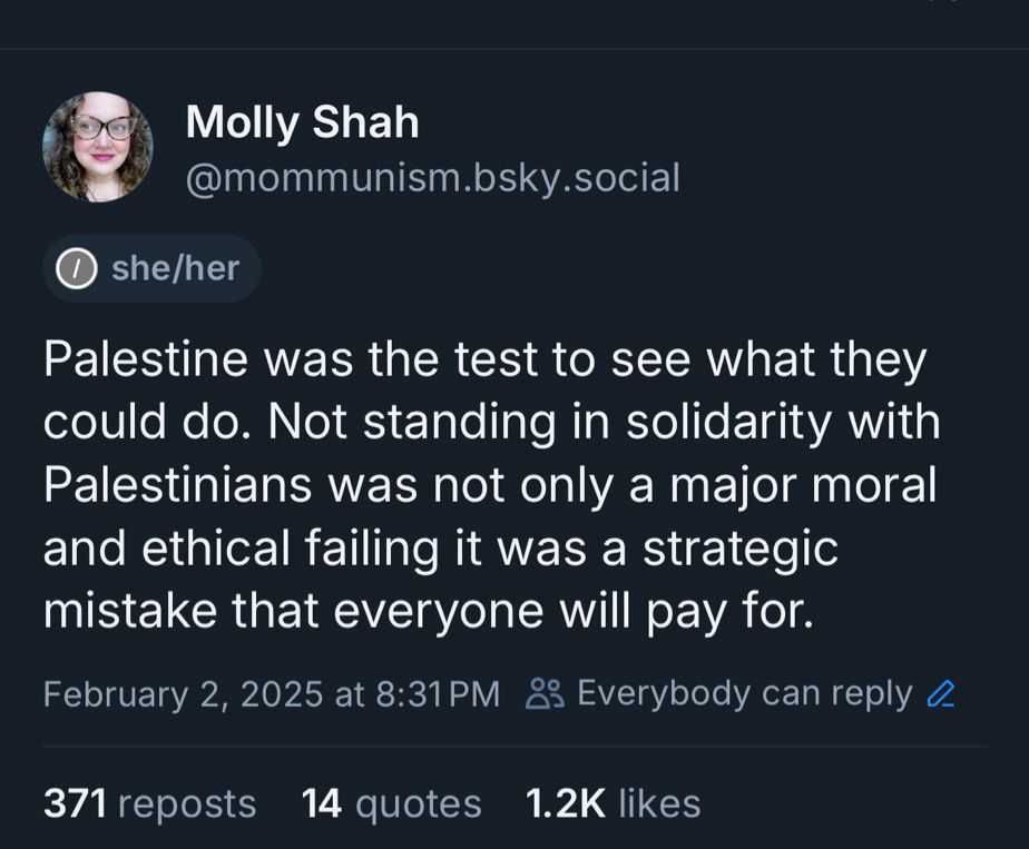 Molly Shah
@mommunism.bsky.social
she/her
Palestine was the test to see what they could do. Not standing in solidarity with Palestinians was not only a major moral and ethical failing it was a strategic mistake that everyone will pay for.
February 2, 2025 at 8:31 PM & Everybody can reply 2
371 reposts 14 quotes 1.2K likes