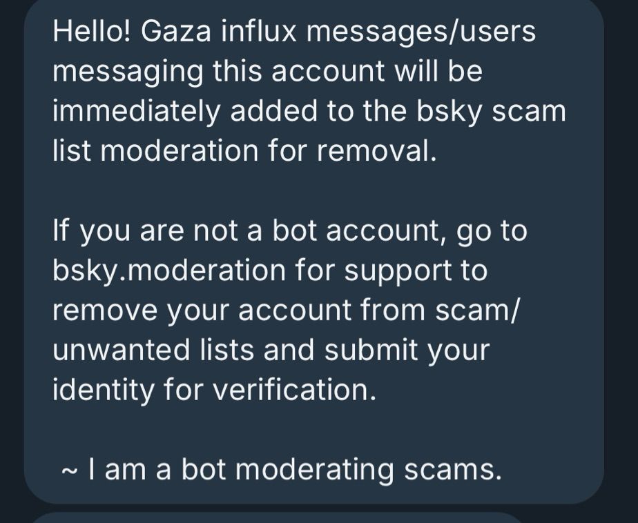 Hello! Gaza influx messages/users messaging this account will be immediately added to the bsky scam list moderation for removal.
If you are not a bot account, go to bsky.moderation for support to remove your account from scam/ unwanted lists and submit your identity for verification.
~ I am a bot moderating scams.