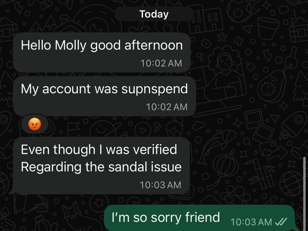 Today
Hello Molly good afternoon
10:02 AM
My account was supnspend
10:02 AM
Even though I was verified Regarding the sandal issue
10:03 AM
I'm so sorry friend
10:03 AM JI