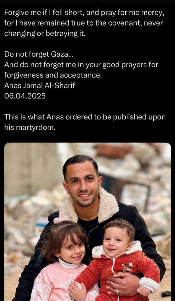 Forgive me if I fell short, and pray for me mercy, for I have remained true to the covenant, never changing or betraying it.
Do not forget Gaza...
And do not forget me in your good prayers for forgiveness and acceptance.
Anas Jamal Al-Sharif
06.04.2025
This is what Anas ordered to be published upon his martyrdom.