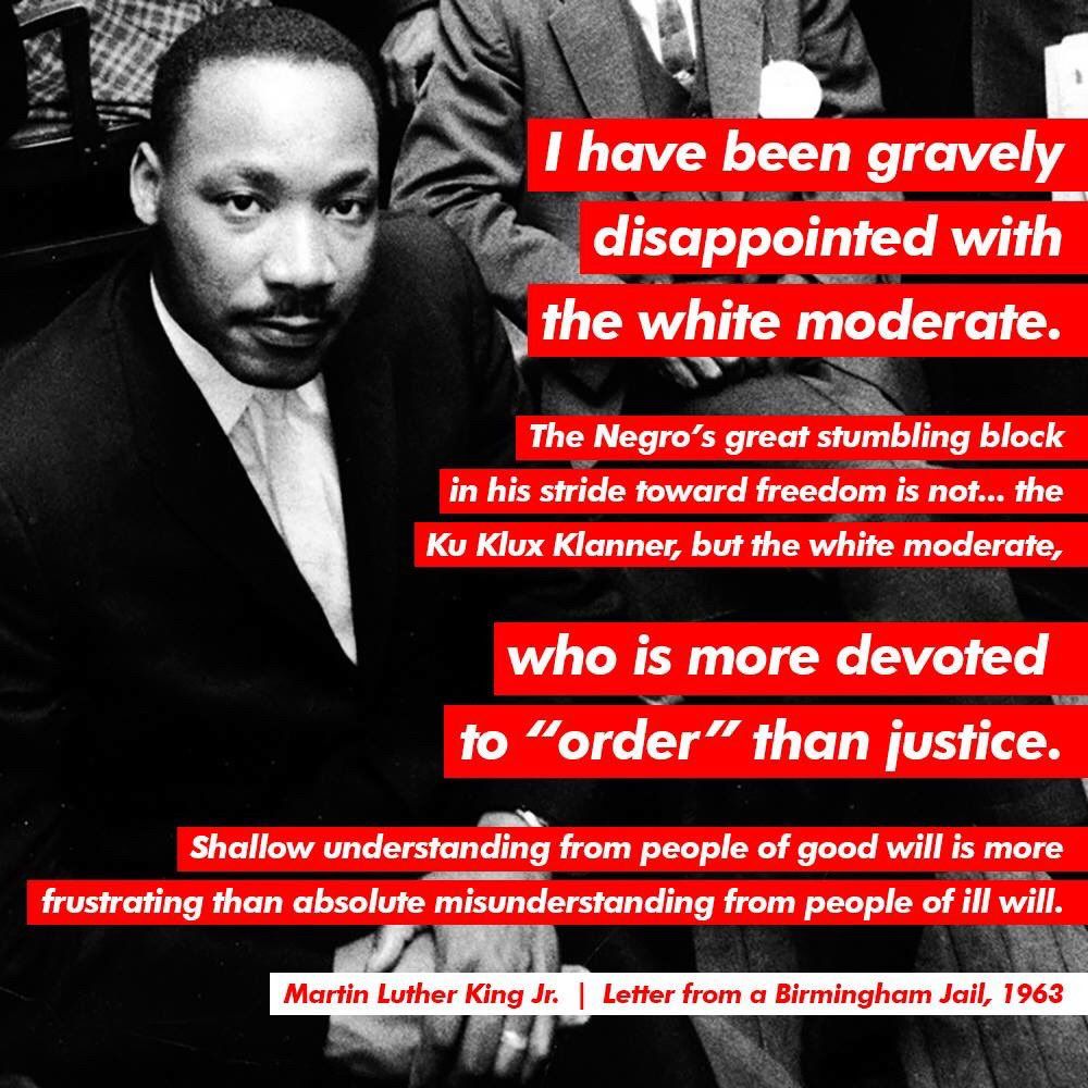 "First, I must confess that over the last few years I have been gravely disappointed with the white moderate. I have almost reached the regrettable conclusion that the Negro's great stumbling block in the stride toward freedom is not the White Citizen's Council-er or the Ku Klux Klanner, but the white moderate who is more devoted to "order" than to justice;

Martin Luther King Jr Letter from a Birmingham Jail, 1963