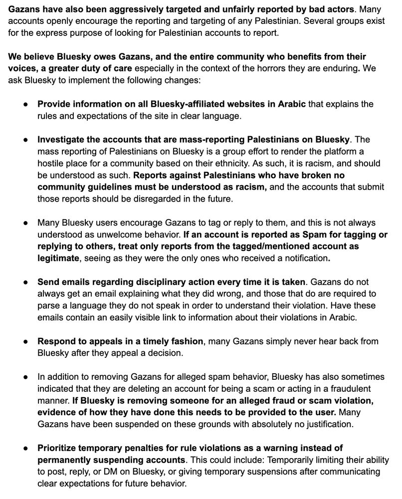 Gazans have also been aggressively targeted and unfairly reported by bad actors. Many accounts openly encourage the reporting and targeting of any Palestinian. Several groups exist for the express purpose of looking for Palestinian accounts to report. 

We believe Bluesky owes Gazans, and the entire community who benefits from their voices, a greater duty of care especially in the context of the horrors they are enduring. We ask Bluesky to implement the following changes:

Provide information on all Bluesky-affiliated websites in Arabic that explains the rules and expectations of the site in clear language.

Investigate the accounts that are mass-reporting Palestinians on Bluesky. The mass reporting of Palestinians on Bluesky is a group effort to render the platform a hostile place for a community based on their ethnicity. As such, it is racism, and should be understood as such. Reports against Palestinians who have broken no community guidelines must be understood as racism, and the accounts that submit those reports should be disregarded in the future.

Many Bluesky users encourage Gazans to tag or reply to them, and this is not always understood as unwelcome behavior. If an account is reported as Spam for tagging or replying to others, treat only reports from the tagged/mentioned account as legitimate, seeing as they were the only ones who received a notification.

Send emails regarding disciplinary action every time it is taken. Gazans do not always get an email explaining what they did wrong, and those that do are required to parse a language they do not speak in order to understand their violation. Have these emails contain an easily visible link to information about their violations in Arabic. 

Respond to appeals in a timely fashion, many Gazans simply never hear back from Bluesky after they appeal a decision.

In addition to removing Gazans for alleged spam behavior, Bluesky has also sometimes indicated that they are deleting an account for being a scam or …