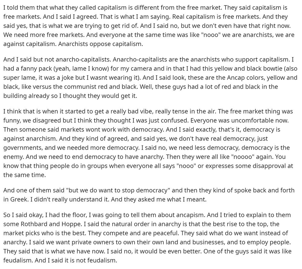 I told them that what they called capitalism is different from the free market. They said capitalism is free markets. And I said I agreed. That is what 1 am saying. Real capitalism is free markets. And they said yes, that is what we are trying to get rid of. And I said no, but we don't even have that right now.
We need more free markets. And everyone at the same time was like "nooo" we are anarchists, we are against capitalism. Anarchists oppose capitalism.
And I said but not anarcho-capitalists. Anarcho-capitalists are the anarchists who support capitalism. I had a fanny pack (yeah, lame I know) for my camera and in that I had this yellow and black bowtie (also super lame, it was a joke but I wasnt wearing it). And I said look, these are the Ancap colors, yellow and black, like versus the communist red and black. Well, these guys had a lot of red and black in the building already so I thought they would get it.
I think that is when it started to get a really bad vibe, really tense in the air. The free market thing was funny, we disagreed but I think they thought I was just confused. Everyone was uncomfortable now.
Then someone said markets wont work with democracy. And I said exactly, that's it, democracy is against anarchism. And they kind of agreed, and said yes, we don't have real democracy, just governments, and we needed more democracy. I said no, we need less democracy, democracy is the enemy. And we need to end democracy to have anarchy. Then they were all like "noooo" again. You know that thing people do in groups when everyone all says "nooo" or expresses some disapproval at the same time.
And one of them said "but we do want to stop democracy" and then they kind of spoke back and forth in Greek. I didn't really understand it. And they asked me what I meant.
So I said okay, I had the floor, I was going to tell them about ancapism. And I tried to explain to them some Rothbard and Hoppe. I said the natural order in anarchy is that the best rise to the top, t…