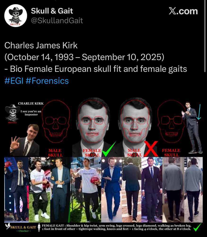 Twitter post by skull and gait where there is a bunch of weird skull transparencies and gait posts of Charlie Kirk “proving” he is female it reads: Charles James Kirk
(October 14, 1993 - September 10, 2025)
- Bio Female European skull fit and female gaits
#EGI #Forensics
CHARLIE KIRK
I see you're an imposter
