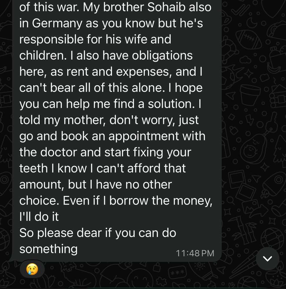 of this war. My brother Sohaib also in Germany as you know but he's responsible for his wife and children. I also have obligations here, as rent and expenses, and I can't bear all of this alone. I hope you can help me find a solution. I told my mother, don't worry, just go and book an appointment with the doctor and start fixing your teeth I know I can't afford that amount, but I have no other choice. Even if I borrow the money, I'll do it
So please dear if you can do something
11:48 PM
米米米