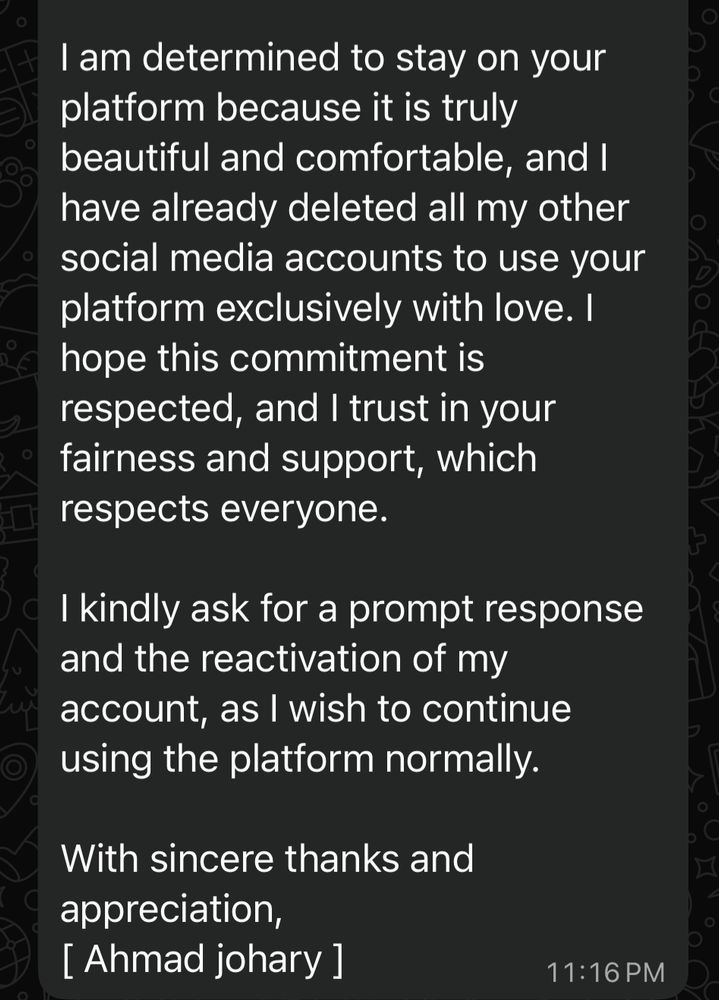 I am determined to stay on your platform because it is truly beautiful and comfortable, and I have already deleted all my other social media accounts to use your platform exclusively with love. I hope this commitment is respected, and I trust in your fairness and support, which respects everyone.
I kindly ask for a prompt response and the reactivation of my account, as I wish to continue using the platform normally.
With sincere thanks and appreciation,
[ Ahmad johary ]
11:16 PM