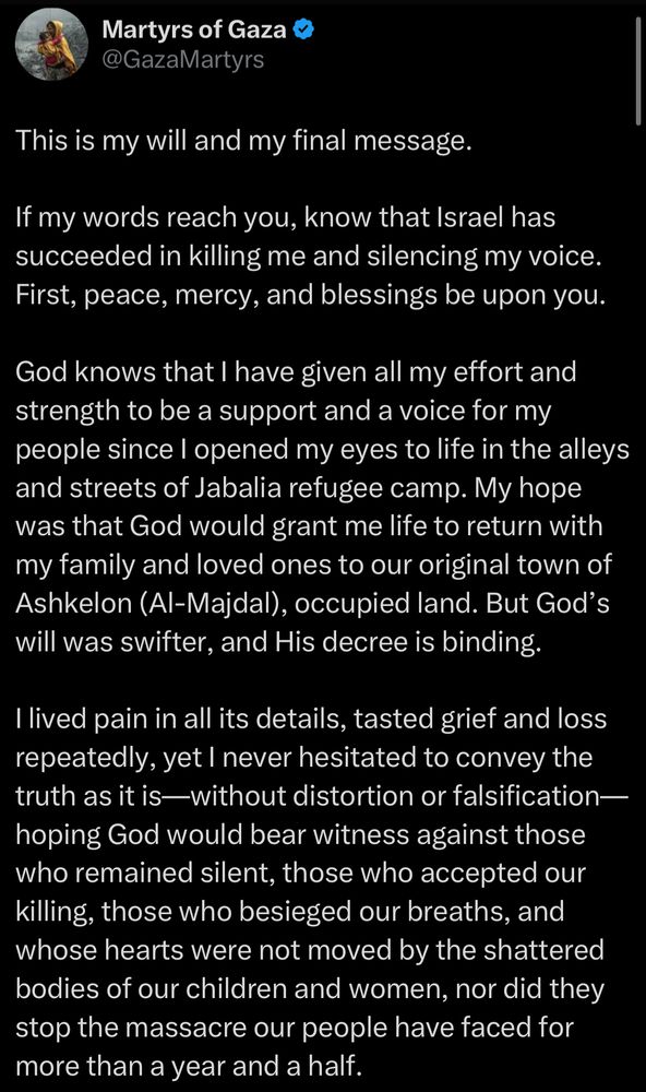 Martyrs of Gaza @GazaMartyrs
This is my will and my final message.
If my words reach you, know that Israel has succeeded in killing me and silencing my voice.
First, peace, mercy, and blessings be upon you.
God knows that I have given all my effort and strength to be a support and a voice for my people since I opened my eyes to life in the alleys and streets of Jabalia refugee camp. My hope was that God would grant me life to return with my family and loved ones to our original town of Ashkelon (Al-Majdal), occupied land. But God's will was swifter, and His decree is binding.
I lived pain in all its details, tasted grief and loss repeatedly, yet I never hesitated to convey the truth as it is—-without distortion or falsification— hoping God would bear witness against those who remained silent, those who accepted our killing, those who besieged our breaths, and whose hearts were not moved by the shattered bodies of our children and women, nor did they stop the massacre our people have faced for more than a year and a half.