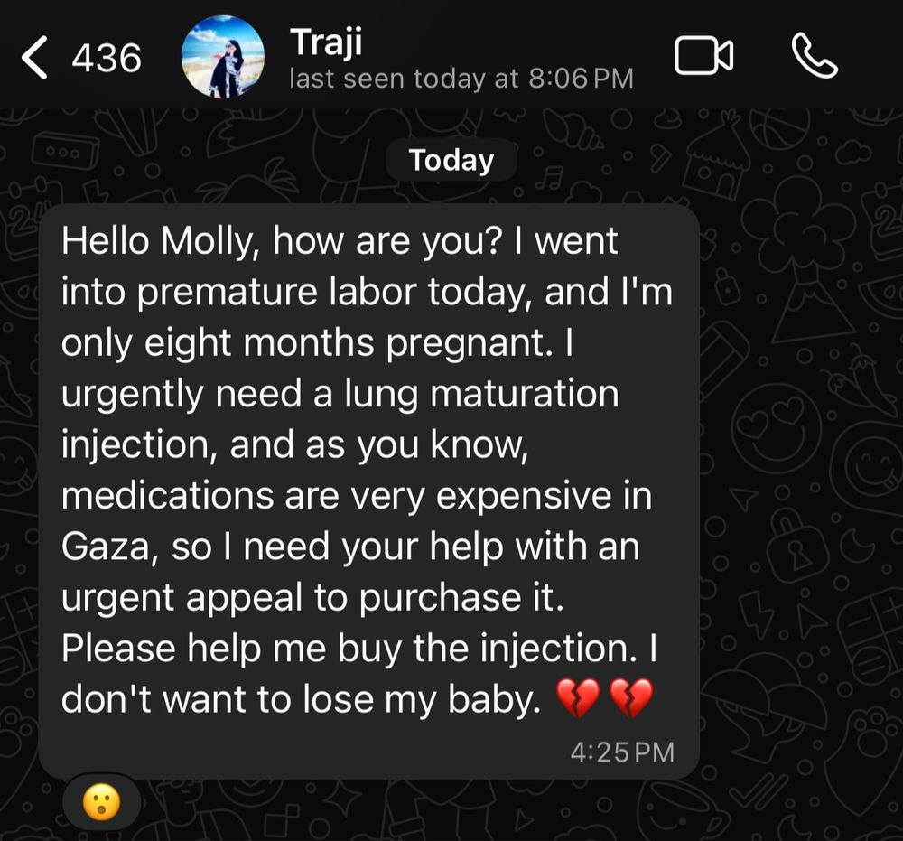 < 436
Traji
last seen today at 8:06 PM
Today
Hello Molly, how are you? I went into premature labor today, and I'm only eight months pregnant. I urgently need a lung maturation injection, and as you know, medications are very expensive in Gaza, so I need your help with an urgent appeal to purchase it.
Please help me buy the injection. I don't want to lose my baby.
4:25 PM