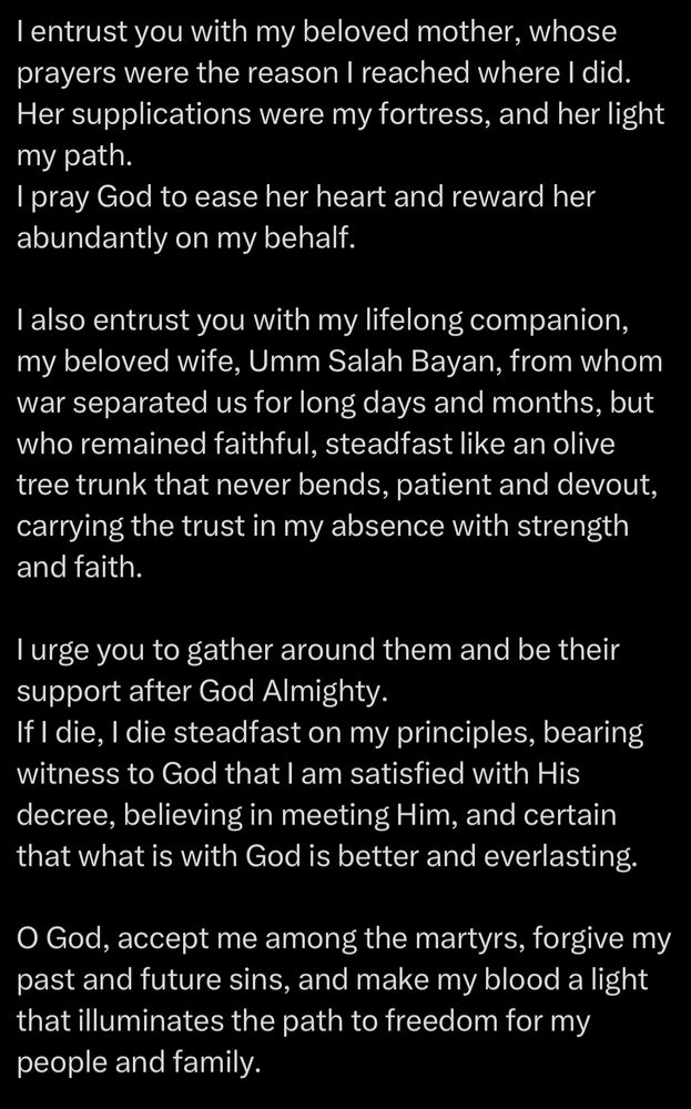 I entrust you with my beloved mother, whose prayers were the reason I reached where I did.
Her supplications were my fortress, and her light my path.
I pray God to ease her heart and reward her abundantly on my behalf.
I also entrust you with my lifelong companion, my beloved wife, Umm Salah Bayan, from whom war separated us for long days and months, but who remained faithful, steadfast like an olive tree trunk that never bends, patient and devout, carrying the trust in my absence with strength and faith.
I urge you to gather around them and be their support after God Almighty.
If I die, I die steadfast on my principles, bearing witness to God that I am satisfied with His decree, believing in meeting Him, and certain that what is with God is better and everlasting.
O God, accept me among the martyrs, forgive my past and future sins, and make my blood a light that illuminates the path to freedom for my people and family.