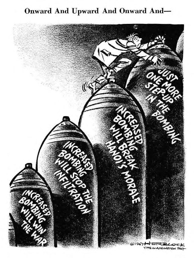 A political cartoon from the Vietnam war era that says onwards and upwards and onwards, and has several bombs that someone is climbing the first set bomb says increase bombing will win the war. The second says increased bombing will stop the infiltration. The third said increase bombing will break Hanoi’s morale the last one says just one more step up in the bombing.