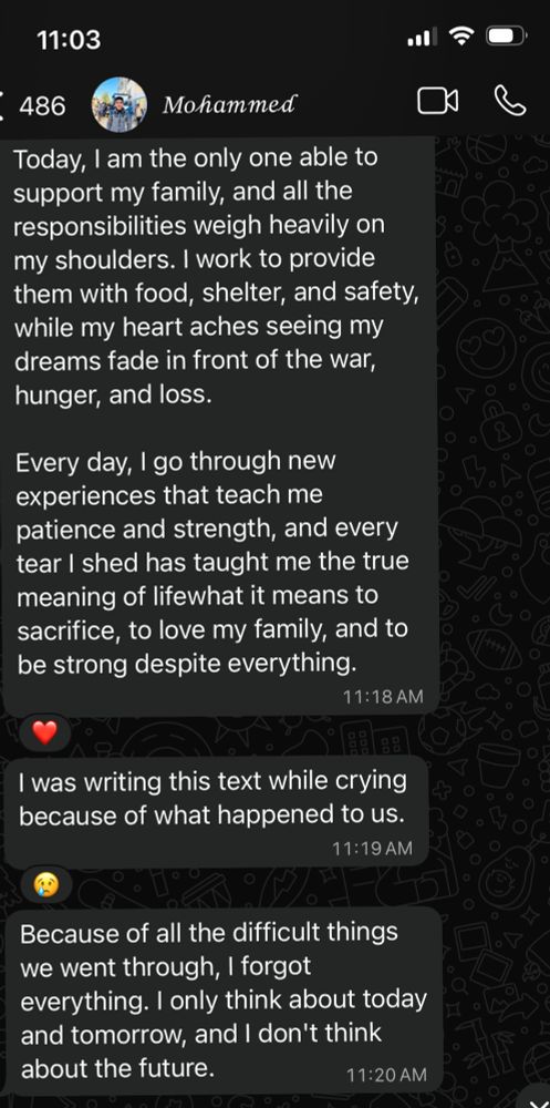 
Today, am the only one able to

support my family, and all the

responsibilities weigh heavily on

my shoulders. I work to provide

them with food, shelter, and safety,

while my heart aches seeing my

dreams fade in front of the war,

hunger, and loss.
11:03
486
Mohammed
Every day, l go through new experiences that teach me patience and strength, and every tear I shed has taught me the true meaning of lifewhat it means to sacrifice, to love my family, and to be strong despite everything.
11:18 AM
I was writing this text while crying because of what happened to us.
11:19 AM
Because of all the difficult things we went through, I forgot everything. I only think about today and tomorrow, and I don't think about the future.
11:20 AM