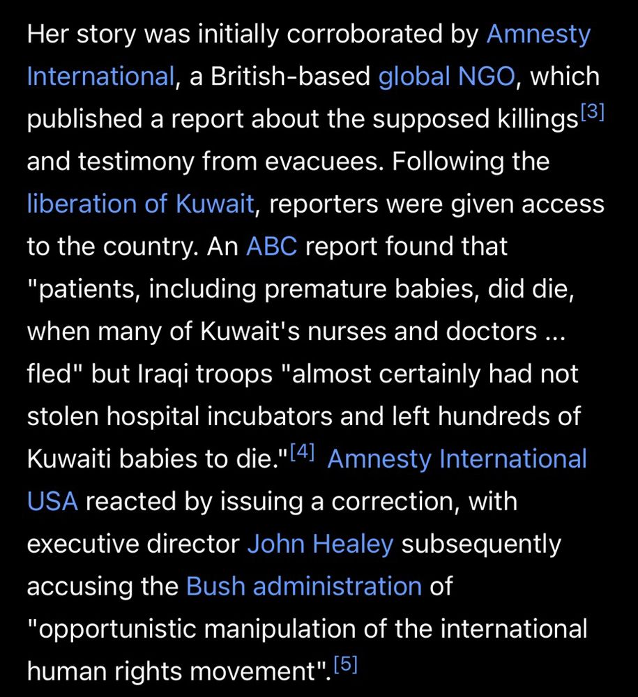 Her story was initially corroborated by Amnesty International, a British-based global NGO, which published a report about the supposed killings and testimony from evacuees. Following the liberation of Kuwait, reporters were given access to the country. An ABC report found that "patients, including premature babies, did die, when many of Kuwait's nurses and doctors ... fled" but Iraqi troops "almost certainly had not stolen hospital incubators and left hundreds of Kuwaiti babies to die." Amnesty International USA reacted by issuing a correction, with executive director John Healey subsequently accusing the Bush administration of "opportunistic manipulation of the international human rights movement".