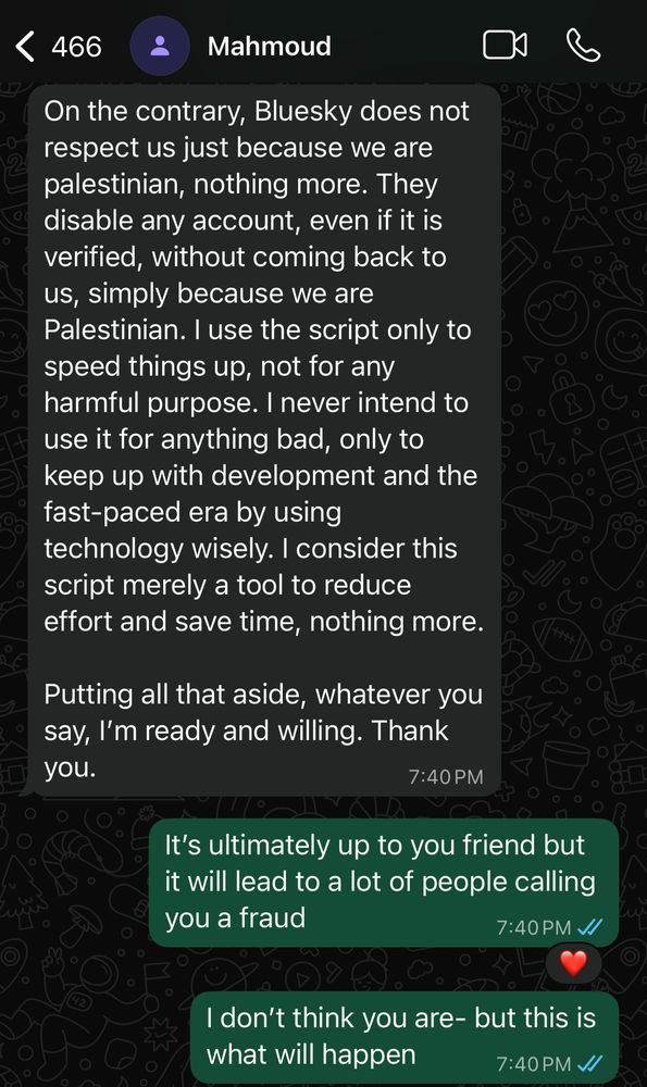 466
Mahmoud
On the contrary, Bluesky does not respect us just because we are palestinian, nothing more. They disable any account, even if it is verified, without coming back to us, simply because we are Palestinian. I use the script only to speed things up, not for any harmful purpose. I never intend to use it for anything bad, only to keep up with development and the fast-paced era by using technology wisely. I consider this script merely a tool to reduce effort and save time, nothing more.
Putting all that aside, whatever you say, I'm ready and willing. Thank you.
7:40 PM
It's ultimately up to you friend but it will lead to a lot of people calling you a fraud
7:40 PM //
I don't think you are- but this is what will happen
7:40 PM V/