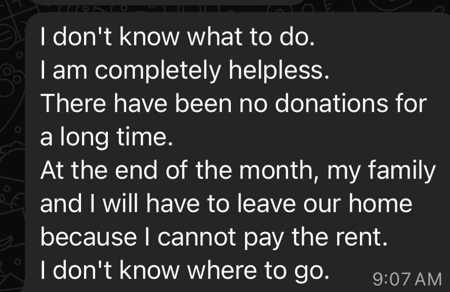 I don't know what to do.
I am completely helpless.
There have been no donations for a long time.
At the end of the month, my family and I will have to leave our home because I cannot pay the rent.
I don't know where to go.
9:07 AM